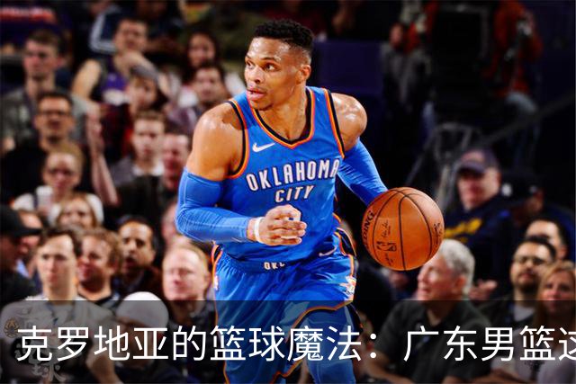 克罗地亚的篮球魔法：广东男篮这次是开挂了吗？